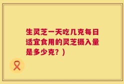 生灵芝一天吃几克每日适宜食用的灵芝摄入量是多少克？)