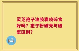 灵芝孢子油胶囊咬碎食好吗？孢子粉破壳与破壁区别？