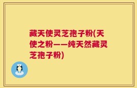 藏天使灵芝孢子粉(天使之粉——纯天然藏灵芝孢子粉)