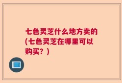 七色灵芝什么地方卖的(七色灵芝在哪里可以购买？)