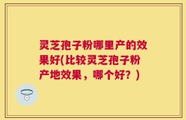 灵芝孢子粉哪里产的效果好(比较灵芝孢子粉产地效果，哪个好？)