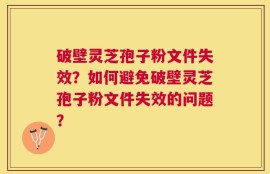 破壁灵芝孢子粉文件失效？如何避免破壁灵芝孢子粉文件失效的问题？