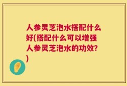 人参灵芝泡水搭配什么好(搭配什么可以增强人参灵芝泡水的功效？)