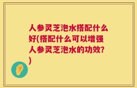 人参灵芝泡水搭配什么好(搭配什么可以增强人参灵芝泡水的功效？)