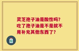 灵芝孢子油是酸性吗？吃了孢子油是不是就不用补充其他东西了？