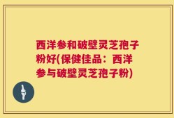 西洋参和破壁灵芝孢子粉好(保健佳品：西洋参与破壁灵芝孢子粉)