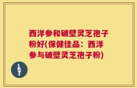 西洋参和破壁灵芝孢子粉好(保健佳品：西洋参与破壁灵芝孢子粉)