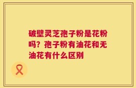 破壁灵芝孢子粉是花粉吗？孢子粉有油花和无油花有什么区别