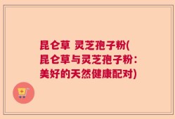 昆仑草 灵芝孢子粉(昆仑草与灵芝孢子粉：美好的天然健康配对)
