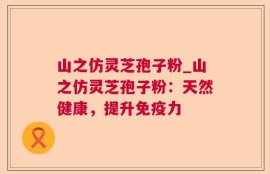山之仿灵芝孢子粉_山之仿灵芝孢子粉：天然健康，提升免疫力