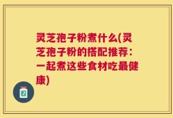 灵芝孢子粉煮什么(灵芝孢子粉的搭配推荐：一起煮这些食材吃最健康)