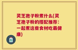 灵芝孢子粉煮什么(灵芝孢子粉的搭配推荐：一起煮这些食材吃最健康)