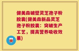 健美森破壁灵芝孢子粉胶囊(健美森新品灵芝孢子粉胶囊：突破生产工艺，提高营养吸收效果)