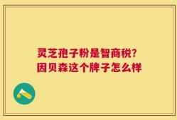 灵芝孢子粉是智商税？因贝森这个牌子怎么样