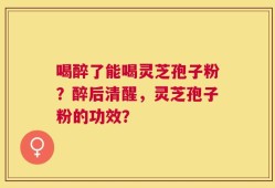 喝醉了能喝灵芝孢子粉？醉后清醒，灵芝孢子粉的功效？