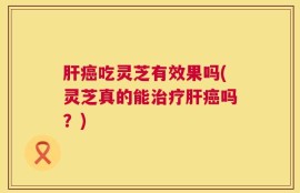 肝癌吃灵芝有效果吗(灵芝真的能治疗肝癌吗？)