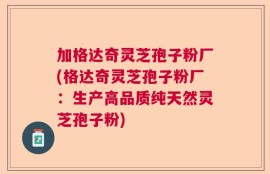 加格达奇灵芝孢子粉厂(格达奇灵芝孢子粉厂：生产高品质纯天然灵芝孢子粉)
