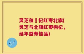 灵芝和枹杞红枣北旗(灵芝与北旗红枣枸杞，延年益寿佳品)