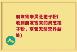 朋友寄来灵芝孢子粉(收到朋友寄来的灵芝孢子粉，享受天然营养益处)