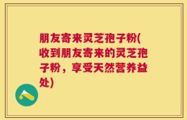 朋友寄来灵芝孢子粉(收到朋友寄来的灵芝孢子粉，享受天然营养益处)