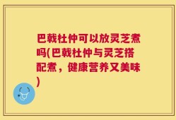 巴戟杜仲可以放灵芝煮吗(巴戟杜仲与灵芝搭配煮，健康营养又美味)