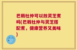 巴戟杜仲可以放灵芝煮吗(巴戟杜仲与灵芝搭配煮，健康营养又美味)