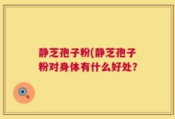 静芝孢子粉(静芝孢子粉对身体有什么好处？