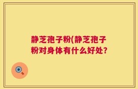 静芝孢子粉(静芝孢子粉对身体有什么好处？