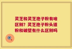 灵芝和灵芝孢子粉有啥区别？灵芝孢子粉头道粉和破壁有什么区别吗