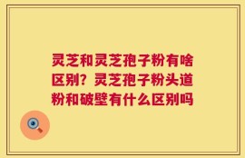 灵芝和灵芝孢子粉有啥区别？灵芝孢子粉头道粉和破壁有什么区别吗