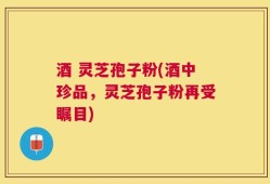 酒 灵芝孢子粉(酒中珍品，灵芝孢子粉再受瞩目)