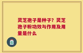 灵芝孢子是种子？灵芝孢子粉功效与作用及用量是什么