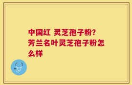 中国红 灵芝孢子粉？芳兰名叶灵芝孢子粉怎么样