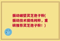 振动破壁灵芝孢子粉(振动技术提炼纯粹，重磅推荐灵芝孢子粉！)