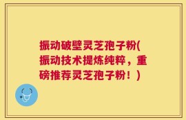 振动破壁灵芝孢子粉(振动技术提炼纯粹，重磅推荐灵芝孢子粉！)