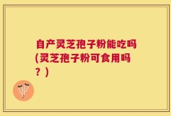 自产灵芝孢子粉能吃吗(灵芝孢子粉可食用吗？)