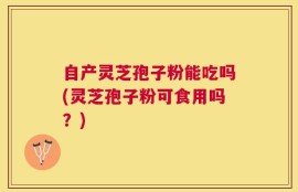 自产灵芝孢子粉能吃吗(灵芝孢子粉可食用吗？)