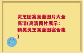 灵芝图案茶壶图片大全高清(高清图片展示：精美灵芝茶壶图案合集)