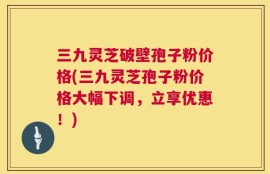 三九灵芝破壁孢子粉价格(三九灵芝孢子粉价格大幅下调，立享优惠！)