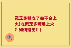 灵芝多糖吃了会不会上火(吃灵芝多糖易上火？如何避免？)