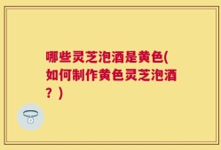哪些灵芝泡酒是黄色(如何制作黄色灵芝泡酒？)