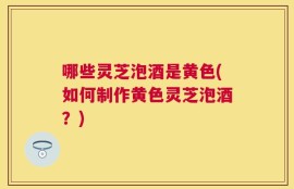 哪些灵芝泡酒是黄色(如何制作黄色灵芝泡酒？)