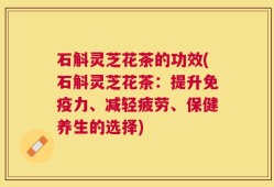 石斛灵芝花茶的功效(石斛灵芝花茶：提升免疫力、减轻疲劳、保健养生的选择)