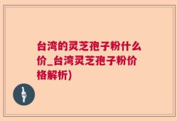 台湾的灵芝孢子粉什么价_台湾灵芝孢子粉价格解析)