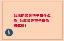 台湾的灵芝孢子粉什么价_台湾灵芝孢子粉价格解析)
