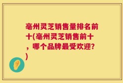 亳州灵芝销售量排名前十(亳州灵芝销售前十，哪个品牌最受欢迎？)