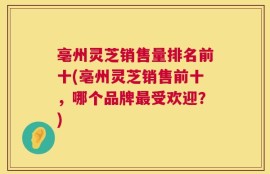 亳州灵芝销售量排名前十(亳州灵芝销售前十，哪个品牌最受欢迎？)