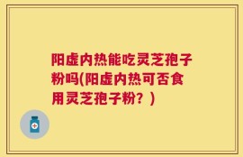 阳虚内热能吃灵芝孢子粉吗(阳虚内热可否食用灵芝孢子粉？)