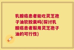 乳腺癌患者能吃灵芝孢子油软胶囊吗(探讨乳腺癌患者服用灵芝孢子油的可行性)