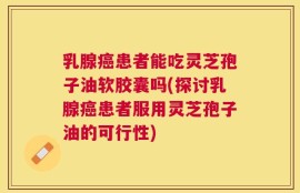 乳腺癌患者能吃灵芝孢子油软胶囊吗(探讨乳腺癌患者服用灵芝孢子油的可行性)